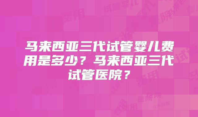 马来西亚三代试管婴儿费用是多少?马来西亚三代试管医院?