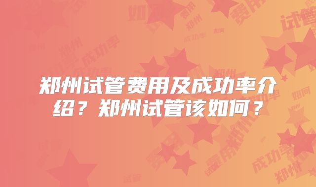 郑州试管费用及成功率介绍？郑州试管该如何？