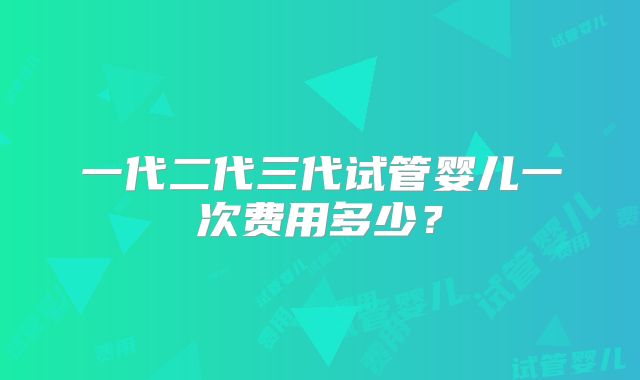 一代二代三代试管婴儿一次费用多少？