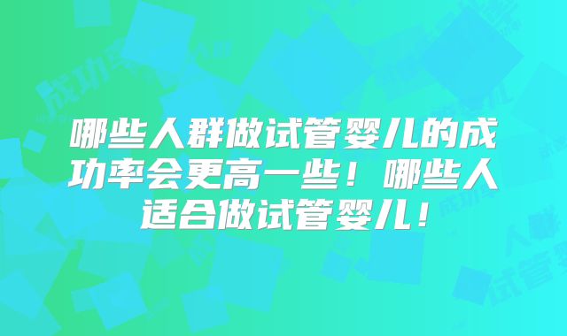 哪些人群做试管婴儿的成功率会更高一些!哪些人适合做试管婴儿!
