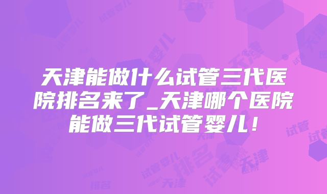 天津能做什么试管三代医院排名来了_天津哪个医院能做三代试管婴儿!
