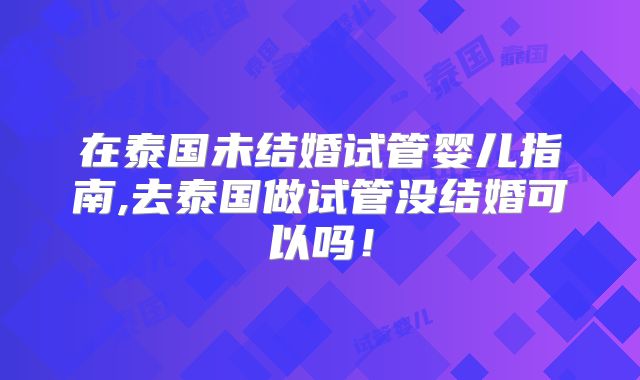 在泰国未结婚试管婴儿指南,去泰国做试管没结婚可以吗!
