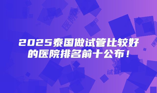 2025泰国做试管比较好的医院排名前十公布!