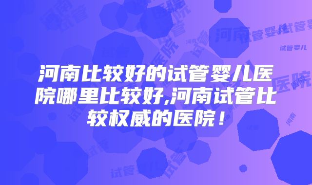 河南比较好的试管婴儿医院哪里比较好,河南试管比较权威的医院!