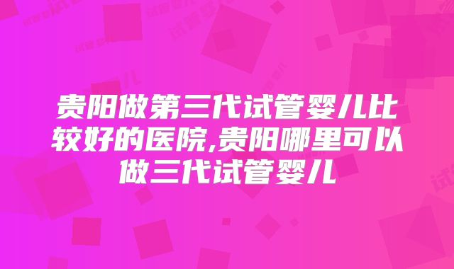 贵阳做第三代试管婴儿比较好的医院,贵阳哪里可以做三代试管婴儿
