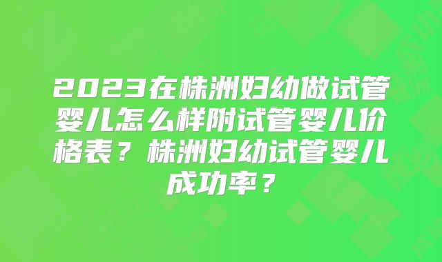 2023在株洲妇幼做试管婴儿怎么样附试管婴儿价格表？株洲妇幼试管婴儿成功率？