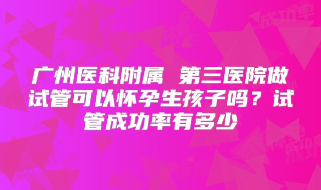 广州医科附属 第三医院做试管可以怀孕生孩子吗?试管成功率有多少