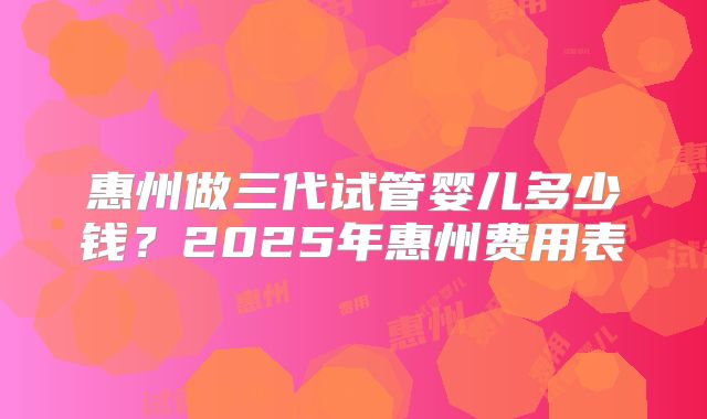 惠州做三代试管婴儿多少钱？2025年惠州费用表