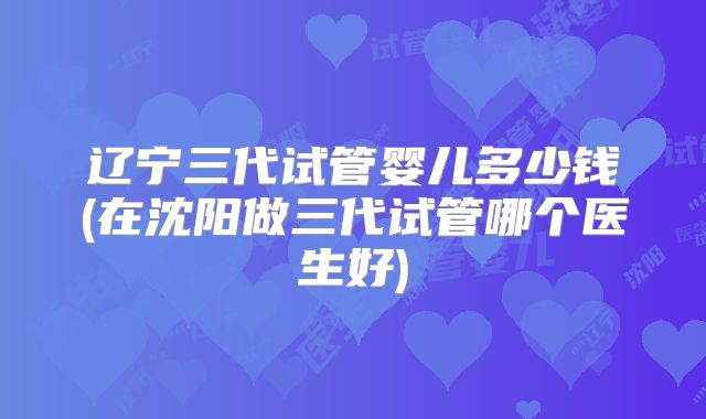 辽宁三代试管婴儿多少钱(在沈阳做三代试管哪个医生好)