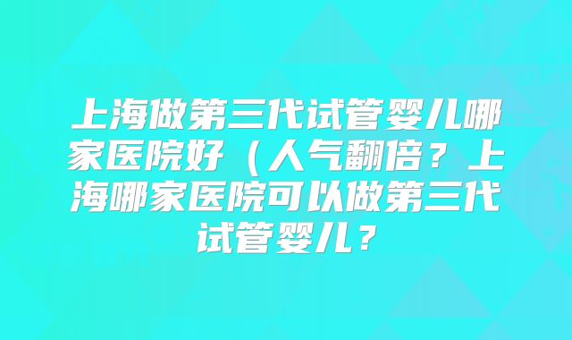 上海做第三代试管婴儿哪家医院好(人气翻倍?上海哪家医院可以做第三代试管婴儿?