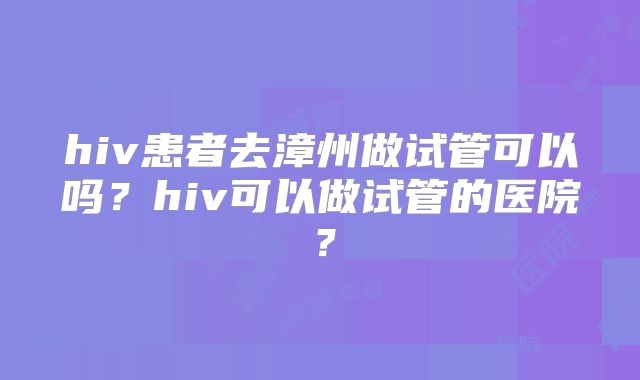 hiv患者去漳州做试管可以吗?hiv可以做试管的医院?