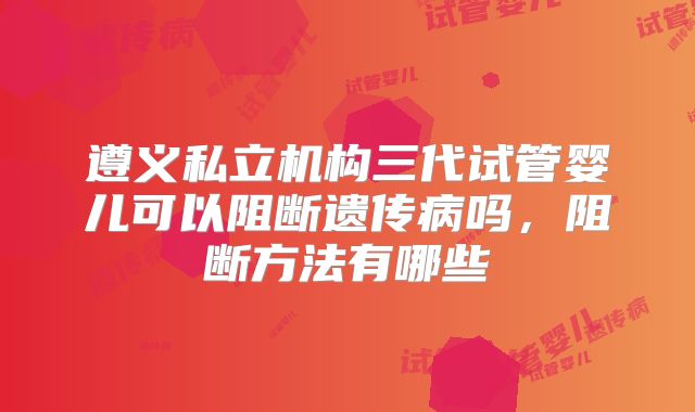 遵义私立机构三代试管婴儿可以阻断遗传病吗,阻断方法有哪些