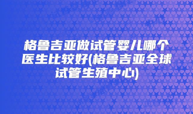 格鲁吉亚做试管婴儿哪个医生比较好(格鲁吉亚全球试管生殖中心)