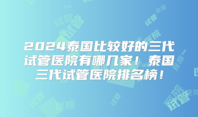 2024泰国比较好的三代试管医院有哪几家!泰国三代试管医院排名榜!