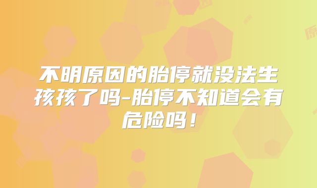 不明原因的胎停就没法生孩孩了吗-胎停不知道会有危险吗!