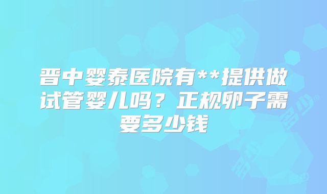 晋中婴泰医院有**提供做试管婴儿吗？正规卵子需要多少钱