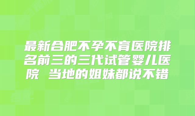 最新合肥不孕不育医院排名前三的三代试管婴儿医院 当地的姐妹都说不错