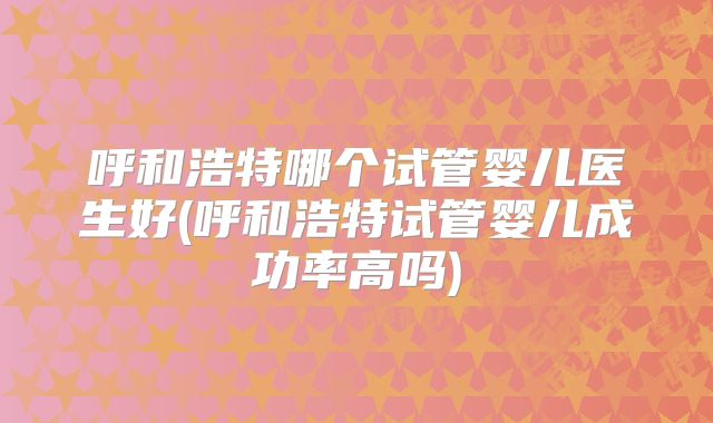 呼和浩特哪个试管婴儿医生好(呼和浩特试管婴儿成功率高吗)