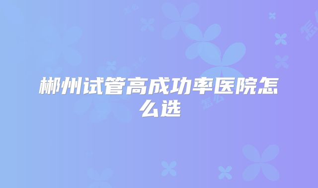 郴州试管高成功率医院怎么选