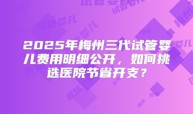 2025年梅州三代试管婴儿费用明细公开，如何挑选医院节省开支？
