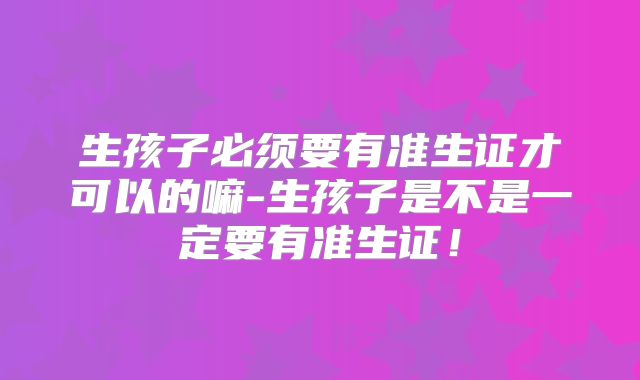 生孩子必须要有准生证才可以的嘛-生孩子是不是一定要有准生证！