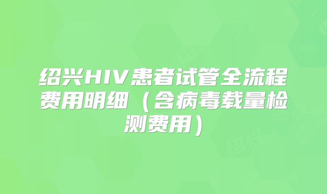 绍兴HIV患者试管全流程费用明细（含病毒载量检测费用）