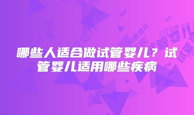 哪些人适合做试管婴儿?试管婴儿适用哪些疾病