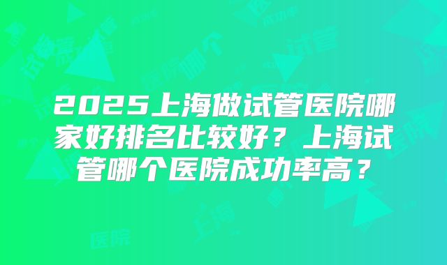 2025上海做试管医院哪家好排名比较好？上海试管哪个医院成功率高？