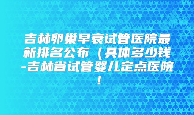 吉林卵巢早衰试管医院最新排名公布（具体多少钱-吉林省试管婴儿定点医院！
