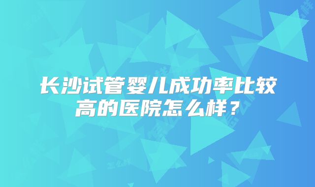 长沙试管婴儿成功率比较高的医院怎么样?