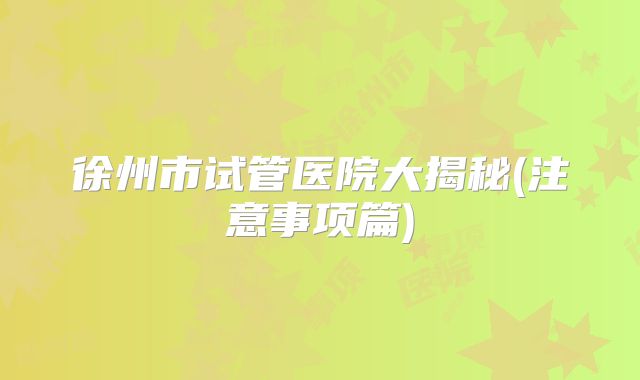 徐州市试管医院大揭秘(注意事项篇)