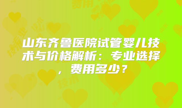 山东齐鲁医院试管婴儿技术与价格解析：专业选择，费用多少？