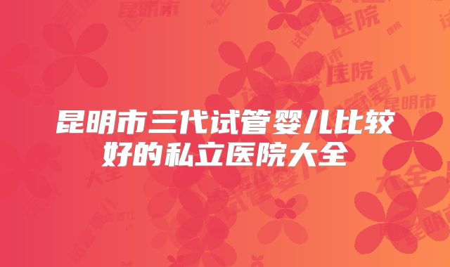 昆明市三代试管婴儿比较好的私立医院大全