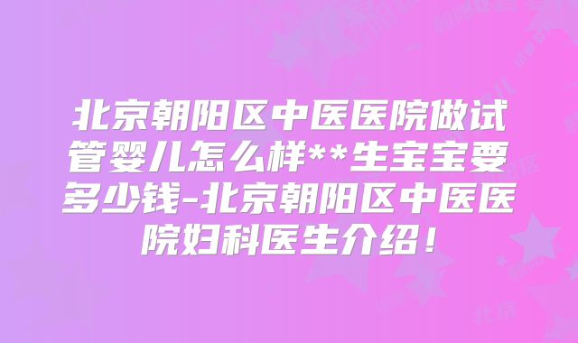 北京朝阳区中医医院做试管婴儿怎么样**生宝宝要多少钱-北京朝阳区中医医院妇科医生介绍!