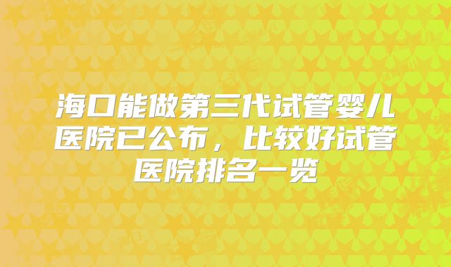 海口能做第三代试管婴儿医院已公布，比较好试管医院排名一览