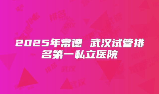 2025年常德 武汉试管排名第一私立医院