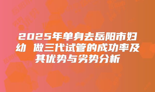 2025年单身去岳阳市妇幼 做三代试管的成功率及其优势与劣势分析