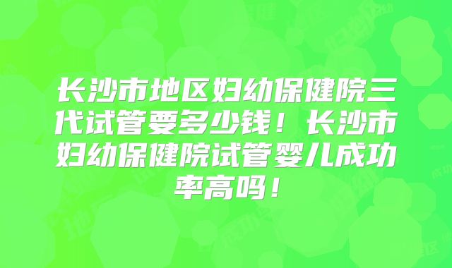 长沙市地区妇幼保健院三代试管要多少钱！长沙市妇幼保健院试管婴儿成功率高吗！
