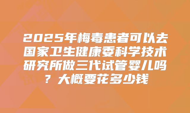 2025年梅毒患者可以去国家卫生健康委科学技术研究所做三代试管婴儿吗?大概要花多少钱