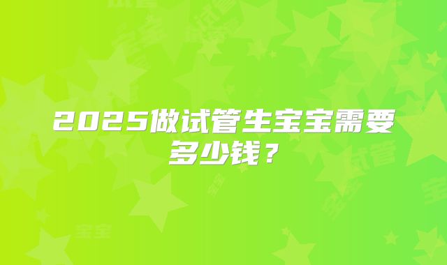 2025做试管生宝宝需要多少钱?