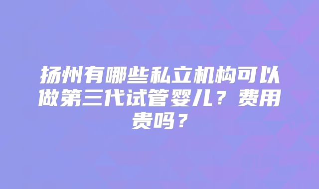 扬州有哪些私立机构可以做第三代试管婴儿?费用贵吗?