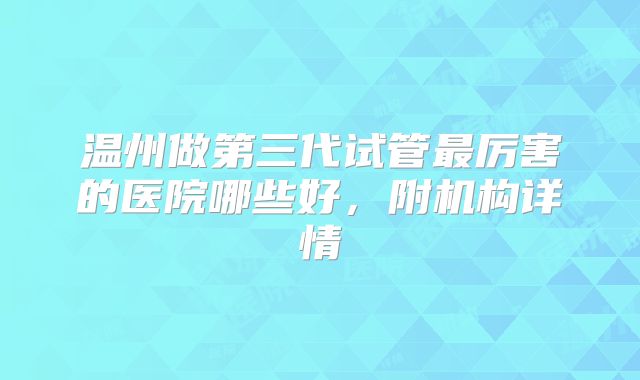 温州做第三代试管最厉害的医院哪些好,附机构详情
