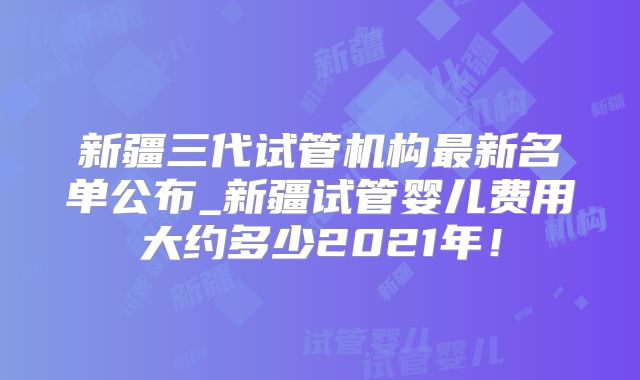 新疆三代试管机构最新名单公布_新疆试管婴儿费用大约多少2021年！