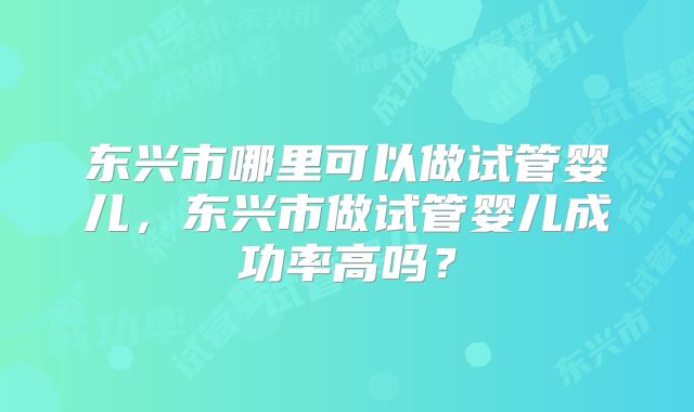东兴市哪里可以做试管婴儿,东兴市做试管婴儿成功率高吗?