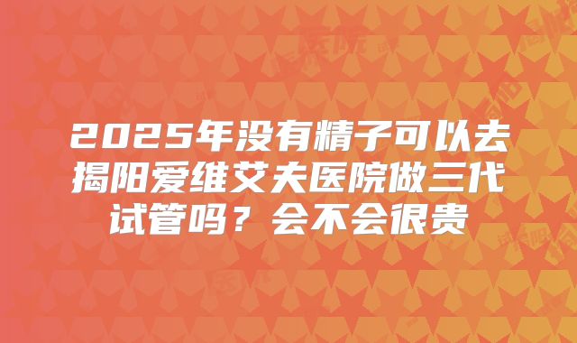 2025年没有精子可以去揭阳爱维艾夫医院做三代试管吗？会不会很贵