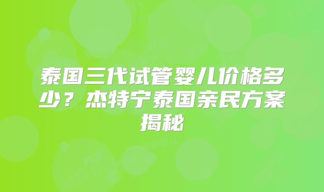 泰国三代试管婴儿价格多少？杰特宁泰国亲民方案揭秘