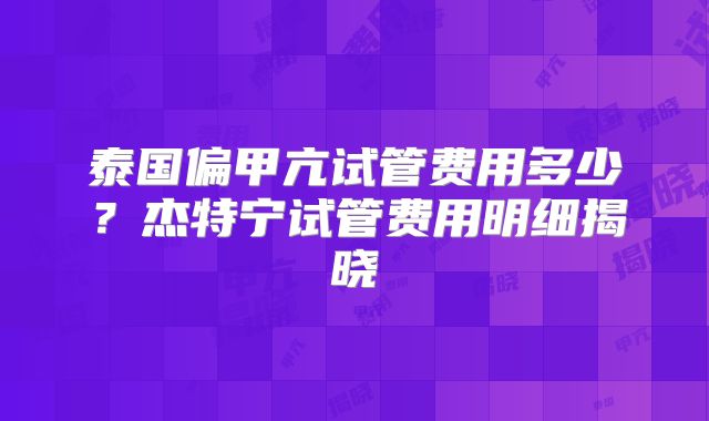泰国偏甲亢试管费用多少？杰特宁试管费用明细揭晓