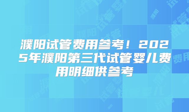 濮阳试管费用参考！2025年濮阳第三代试管婴儿费用明细供参考