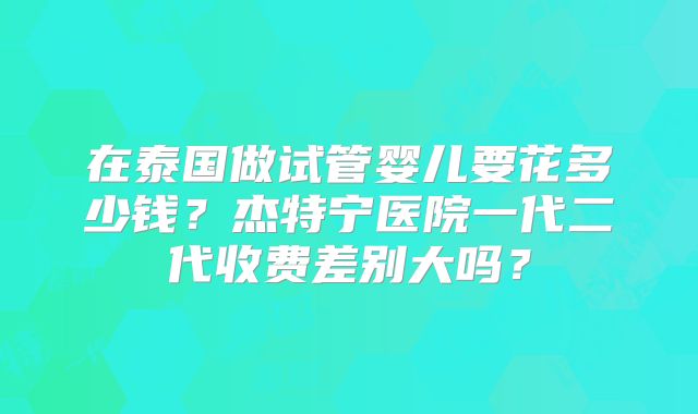 在泰国做试管婴儿要花多少钱？杰特宁医院一代二代收费差别大吗？