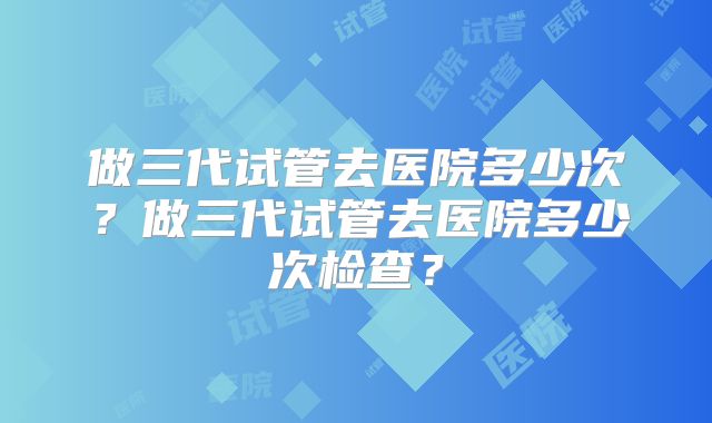 做三代试管去医院多少次?做三代试管去医院多少次检查?